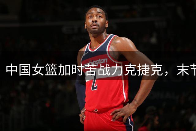 中国女篮加时苦战力克捷克，末节神奇逆转惊险取胜